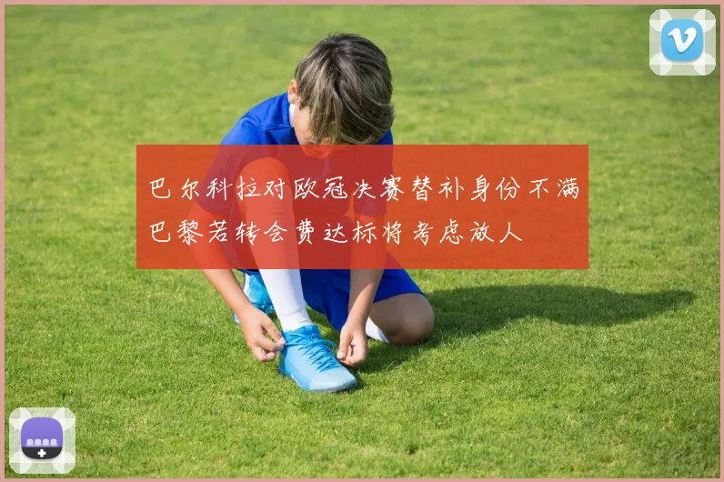 巴尔科拉对欧冠决赛替补身份不满巴黎若转会费达标将考虑放人