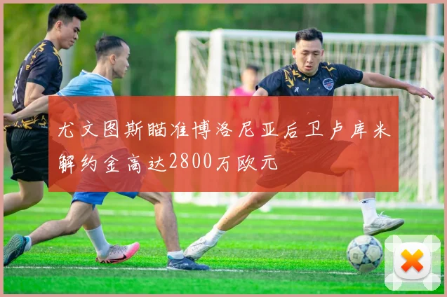 尤文图斯瞄准博洛尼亚后卫卢库米解约金高达2800万欧元
