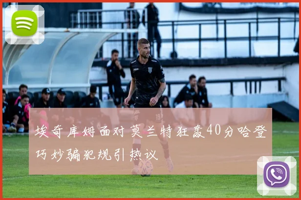 埃奇库姆面对莫兰特狂轰40分哈登巧妙骗犯规引热议