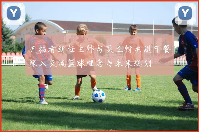 开拓者新任主帅与莫兰特共进午餐深入交流篮球理念与未来规划