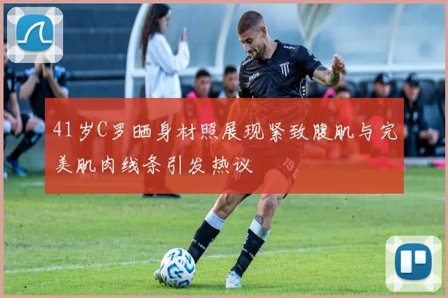 41岁C罗晒身材照展现紧致腹肌与完美肌肉线条引发热议