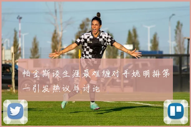 帕金斯谈生涯最难缠对手姚明排第一引发热议与讨论