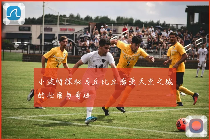 小波特探秘马丘比丘感受天空之城的壮丽与奇迹