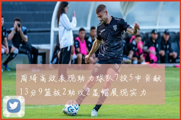周琦高效表现助力球队7投5中贡献13分9篮板2助攻2盖帽展现实力