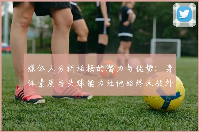 媒体人分析柏杨的潜力与优势：身体素质与头球能力让他始终未被外教放弃