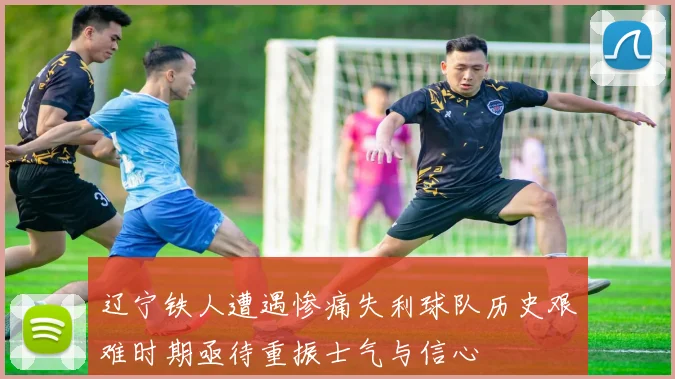 辽宁铁人遭遇惨痛失利球队历史艰难时期亟待重振士气与信心