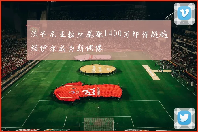沃齐尼亚粉丝暴涨1400万即将超越诺伊尔成为新偶像