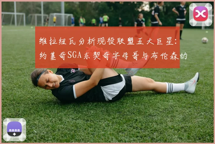 维拉纽瓦分析现役联盟五大巨星：约基奇SGA东契奇字母哥与布伦森的表现与影响
