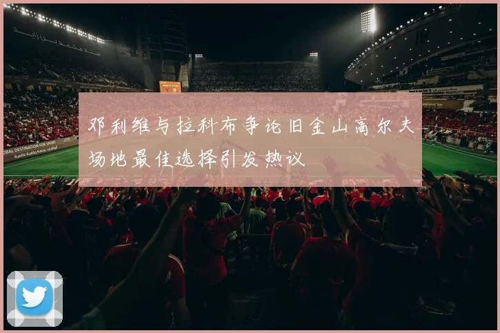 邓利维与拉科布争论旧金山高尔夫场地最佳选择引发热议