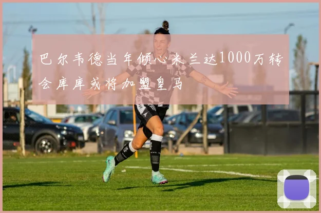 巴尔韦德当年倾心米兰达1000万转会库库或将加盟皇马