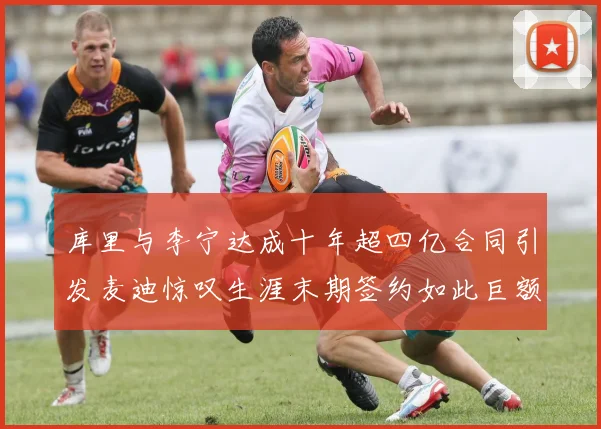 库里与李宁达成十年超四亿合同引发麦迪惊叹生涯末期签约如此巨额前所未闻