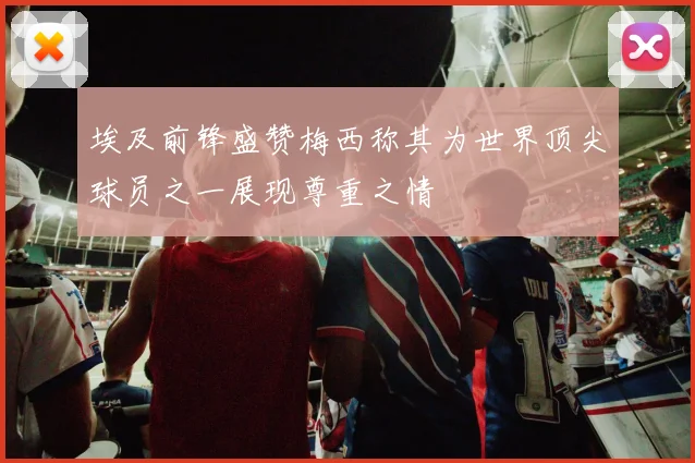 埃及前锋盛赞梅西称其为世界顶尖球员之一展现尊重之情